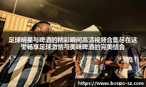 足球明星与啤酒的精彩瞬间高清视频合集尽在这里畅享足球激情与美味啤酒的完美结合