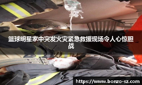 篮球明星家中突发火灾紧急救援现场令人心惊胆战