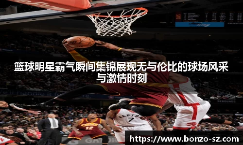 篮球明星霸气瞬间集锦展现无与伦比的球场风采与激情时刻